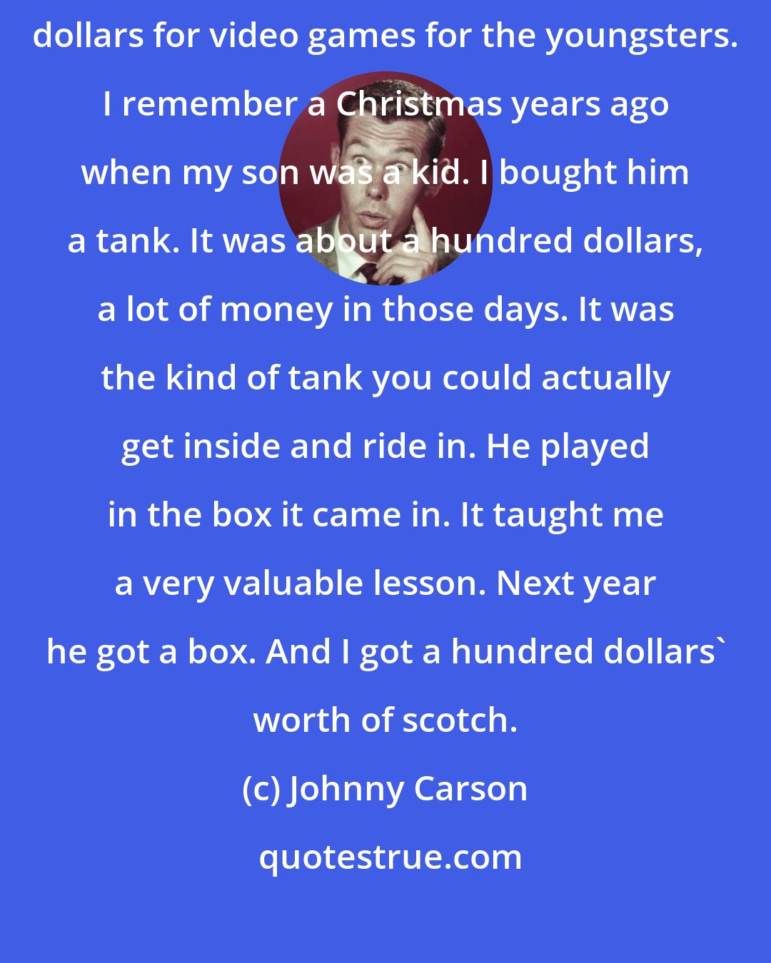 Johnny Carson: The price of Christmas toys is outrageous - a hundred dollars, two hundred dollars for video games for the youngsters. I remember a Christmas years ago when my son was a kid. I bought him a tank. It was about a hundred dollars, a lot of money in those days. It was the kind of tank you could actually get inside and ride in. He played in the box it came in. It taught me a very valuable lesson. Next year he got a box. And I got a hundred dollars' worth of scotch.