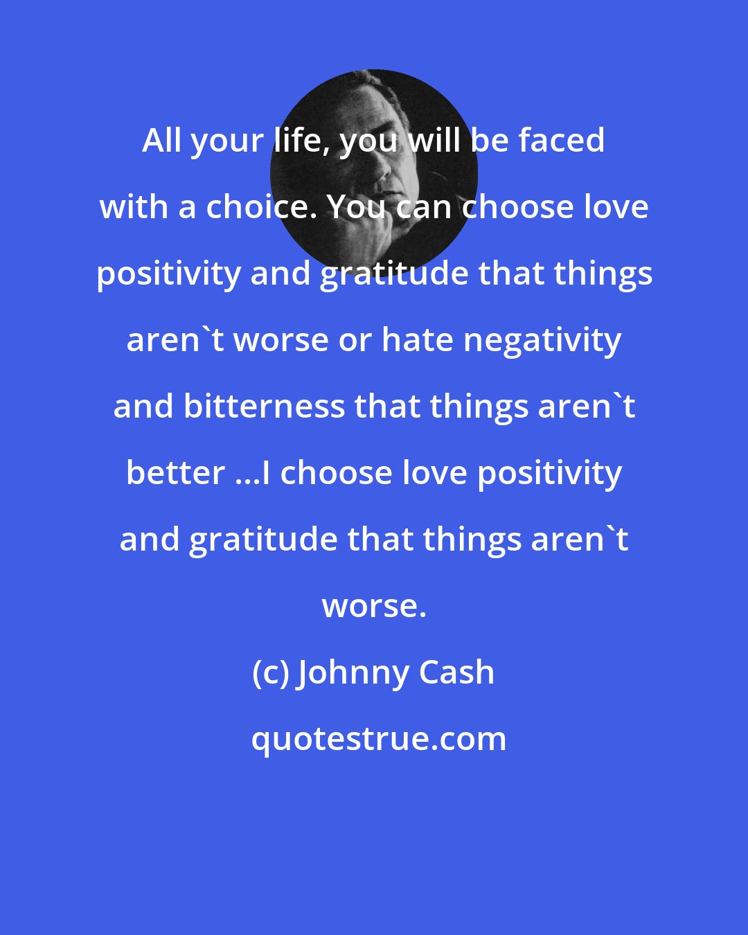 Johnny Cash: All your life, you will be faced with a choice. You can choose love positivity and gratitude that things aren't worse or hate negativity and bitterness that things aren't better ...I choose love positivity and gratitude that things aren't worse.