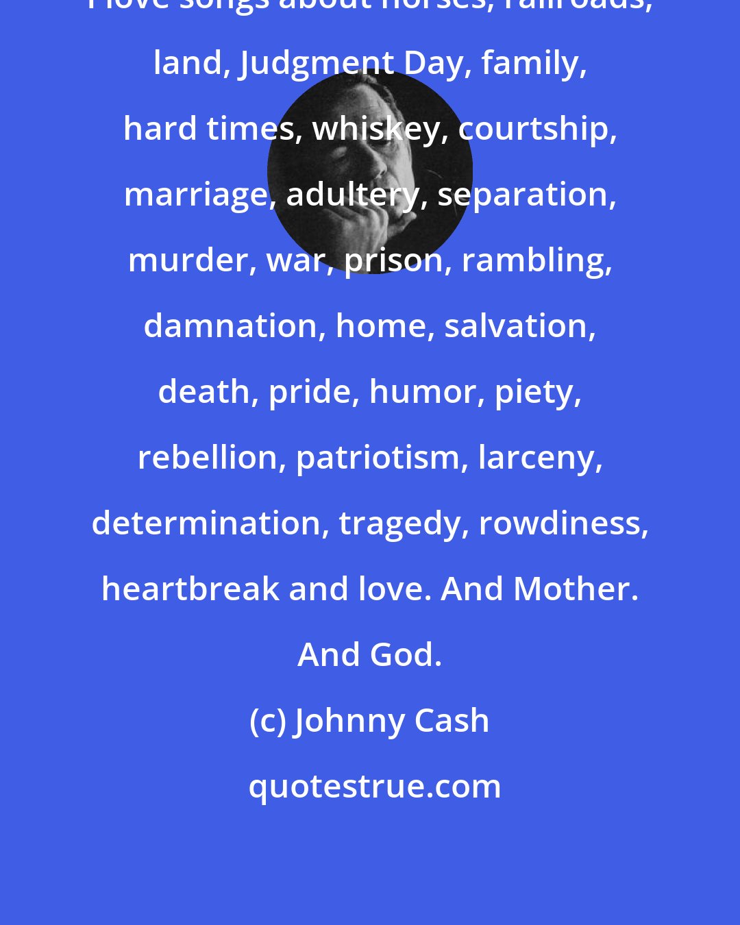 Johnny Cash: I love songs about horses, railroads, land, Judgment Day, family, hard times, whiskey, courtship, marriage, adultery, separation, murder, war, prison, rambling, damnation, home, salvation, death, pride, humor, piety, rebellion, patriotism, larceny, determination, tragedy, rowdiness, heartbreak and love. And Mother. And God.