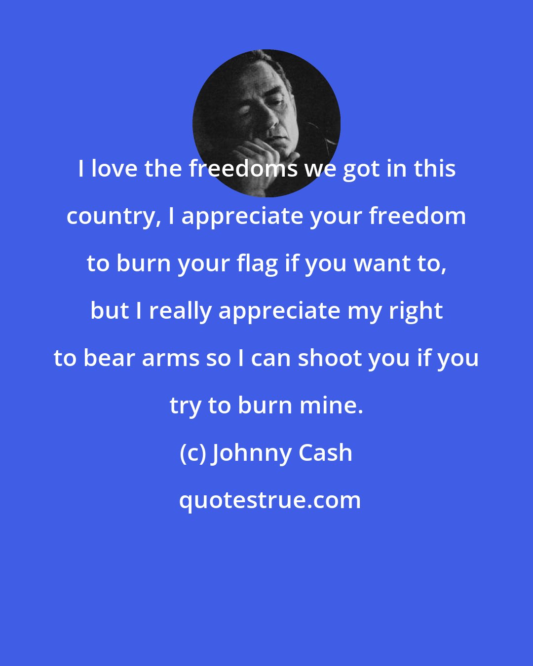 Johnny Cash: I love the freedoms we got in this country, I appreciate your freedom to burn your flag if you want to, but I really appreciate my right to bear arms so I can shoot you if you try to burn mine.