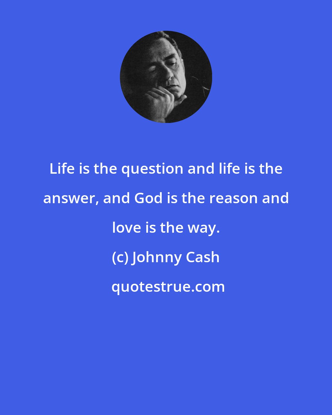 Johnny Cash: Life is the question and life is the answer, and God is the reason and love is the way.