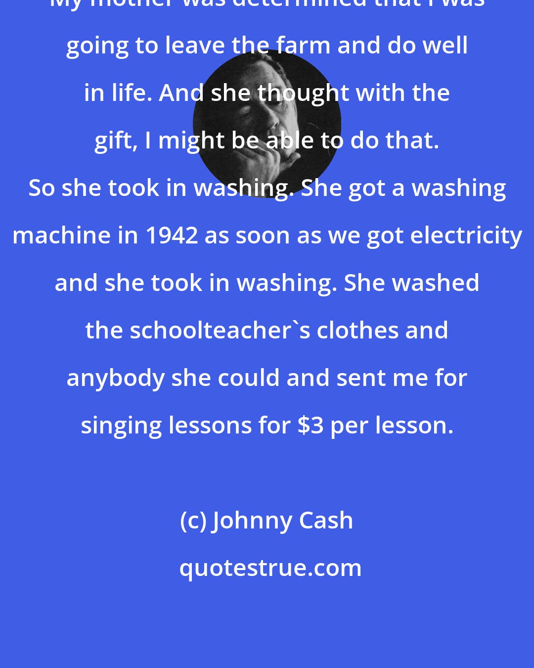 Johnny Cash: My mother was determined that I was going to leave the farm and do well in life. And she thought with the gift, I might be able to do that. So she took in washing. She got a washing machine in 1942 as soon as we got electricity and she took in washing. She washed the schoolteacher's clothes and anybody she could and sent me for singing lessons for $3 per lesson.