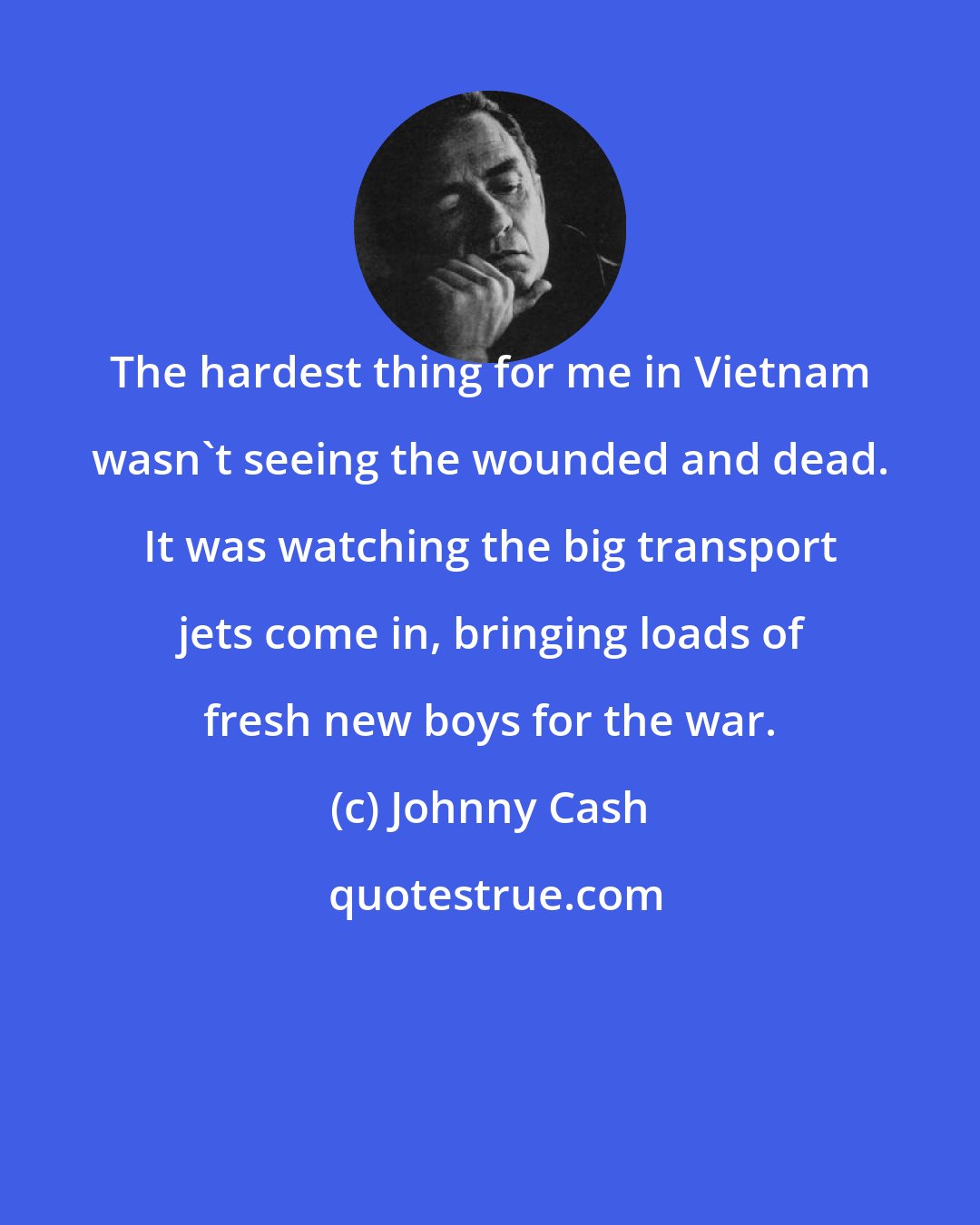 Johnny Cash: The hardest thing for me in Vietnam wasn't seeing the wounded and dead. It was watching the big transport jets come in, bringing loads of fresh new boys for the war.