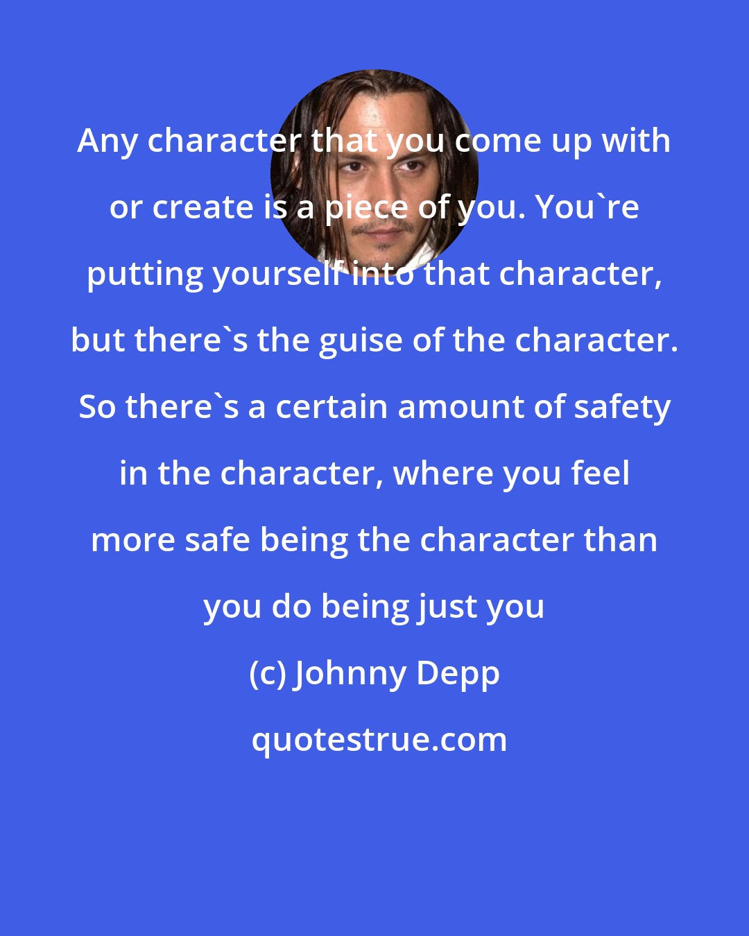 Johnny Depp: Any character that you come up with or create is a piece of you. You're putting yourself into that character, but there's the guise of the character. So there's a certain amount of safety in the character, where you feel more safe being the character than you do being just you
