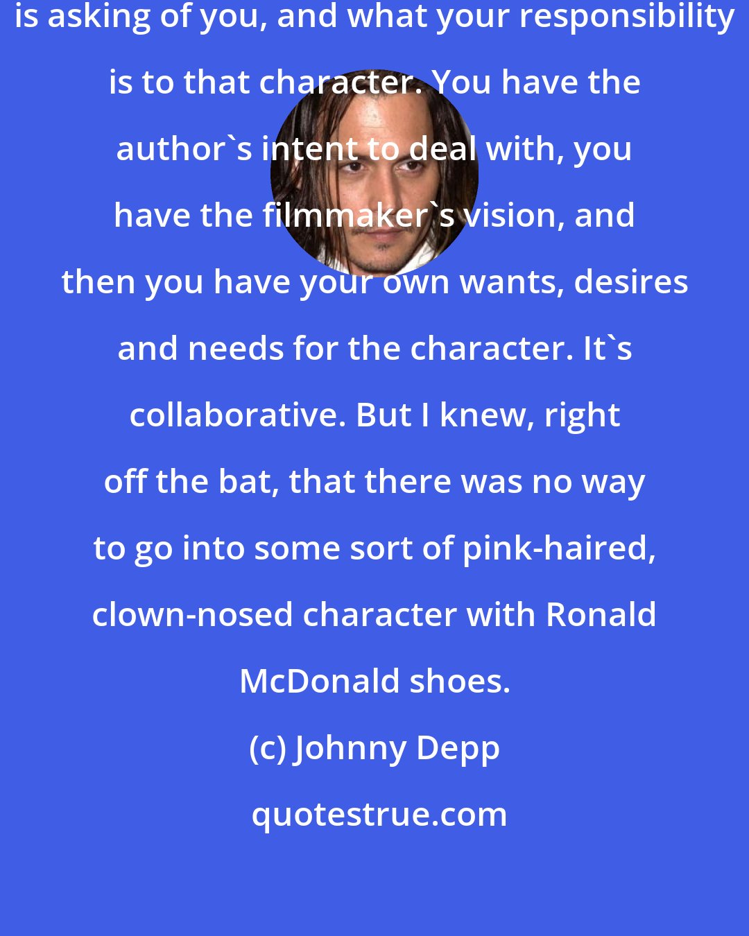 Johnny Depp: It really depends on what the screenplay is asking of you, and what your responsibility is to that character. You have the author's intent to deal with, you have the filmmaker's vision, and then you have your own wants, desires and needs for the character. It's collaborative. But I knew, right off the bat, that there was no way to go into some sort of pink-haired, clown-nosed character with Ronald McDonald shoes.