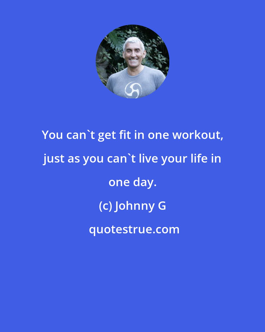 Johnny G: You can't get fit in one workout, just as you can't live your life in one day.