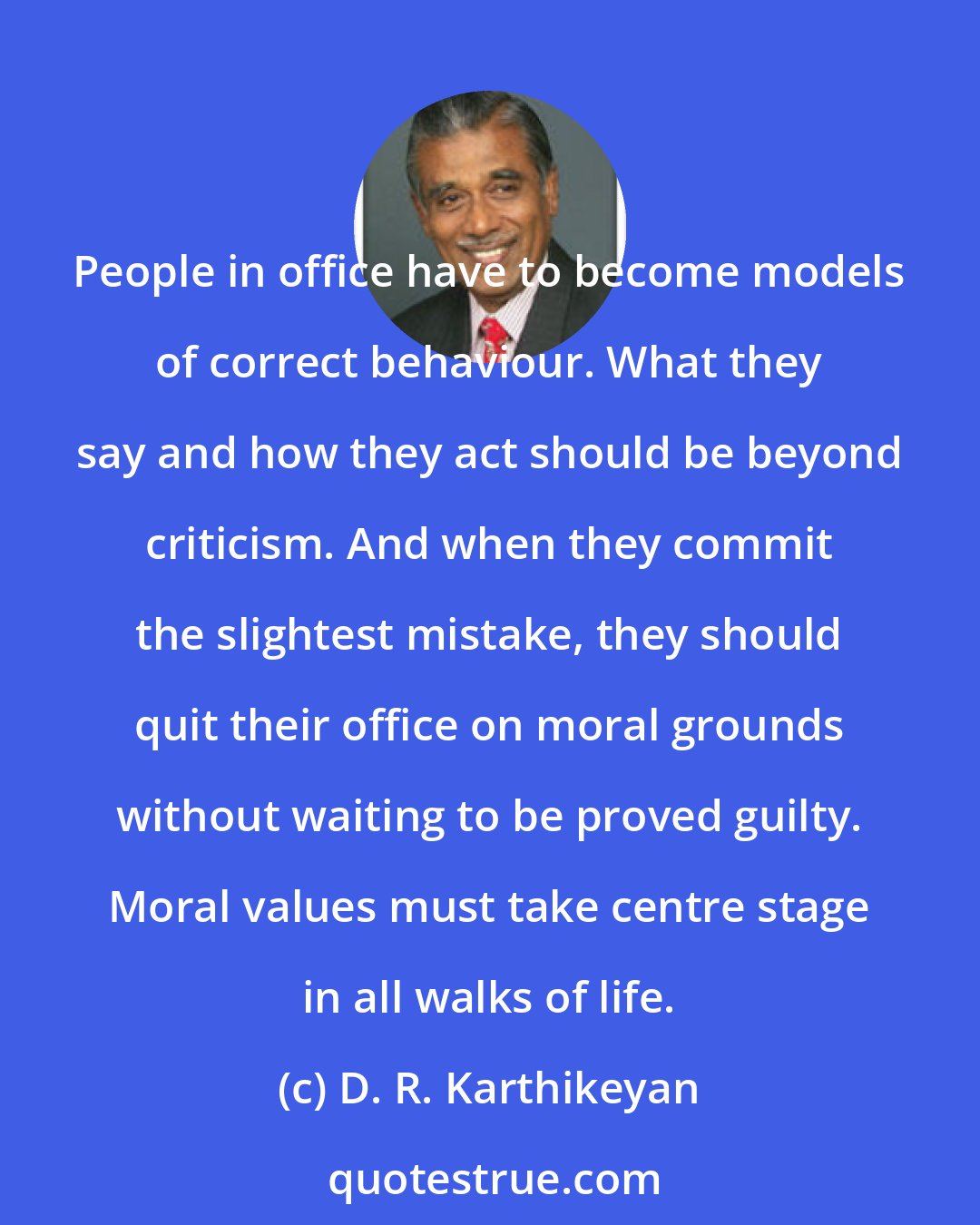 D. R. Karthikeyan: People in office have to become models of correct behaviour. What they say and how they act should be beyond criticism. And when they commit the slightest mistake, they should quit their office on moral grounds without waiting to be proved guilty. Moral values must take centre stage in all walks of life.