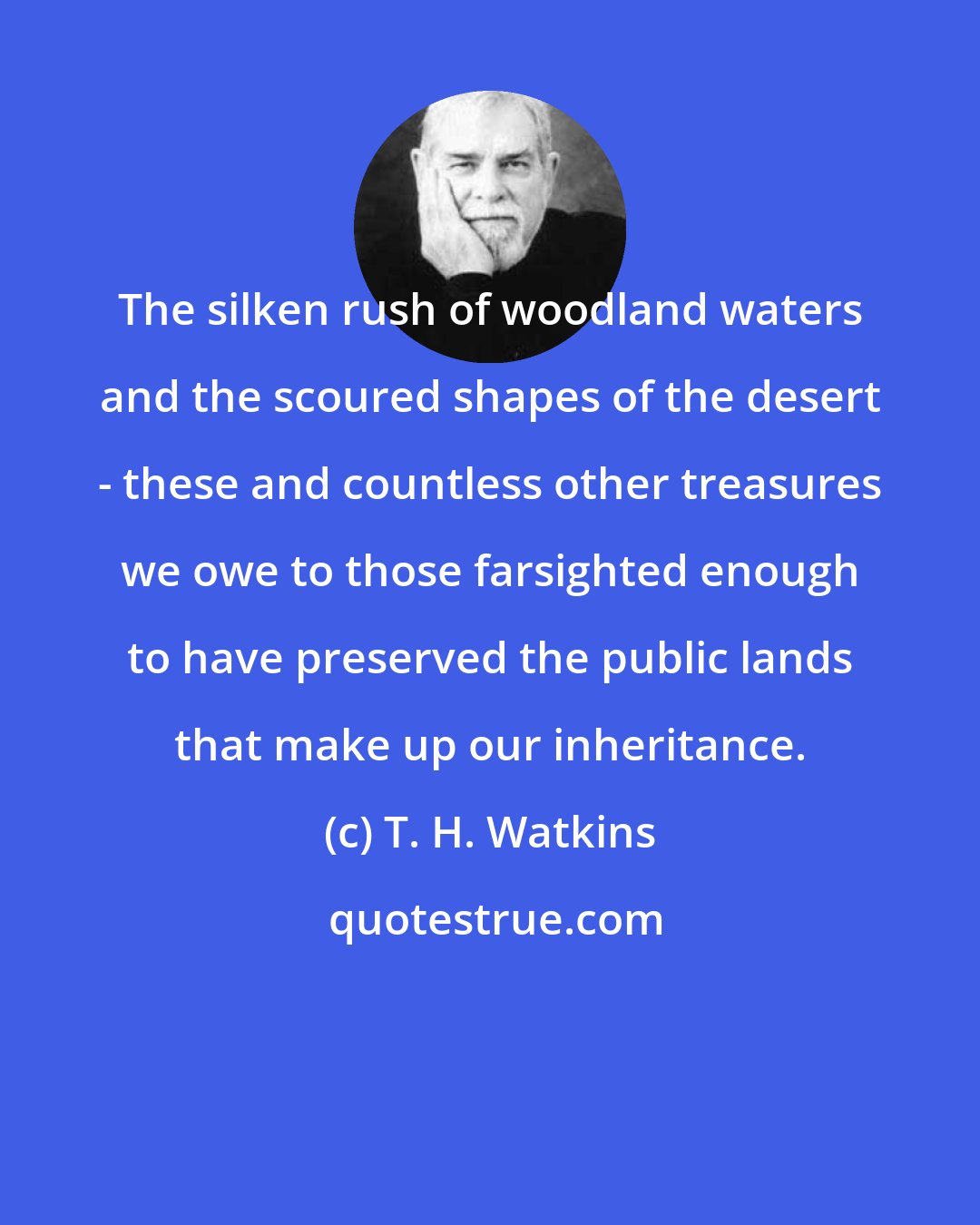 T. H. Watkins: The silken rush of woodland waters and the scoured shapes of the desert - these and countless other treasures we owe to those farsighted enough to have preserved the public lands that make up our inheritance.