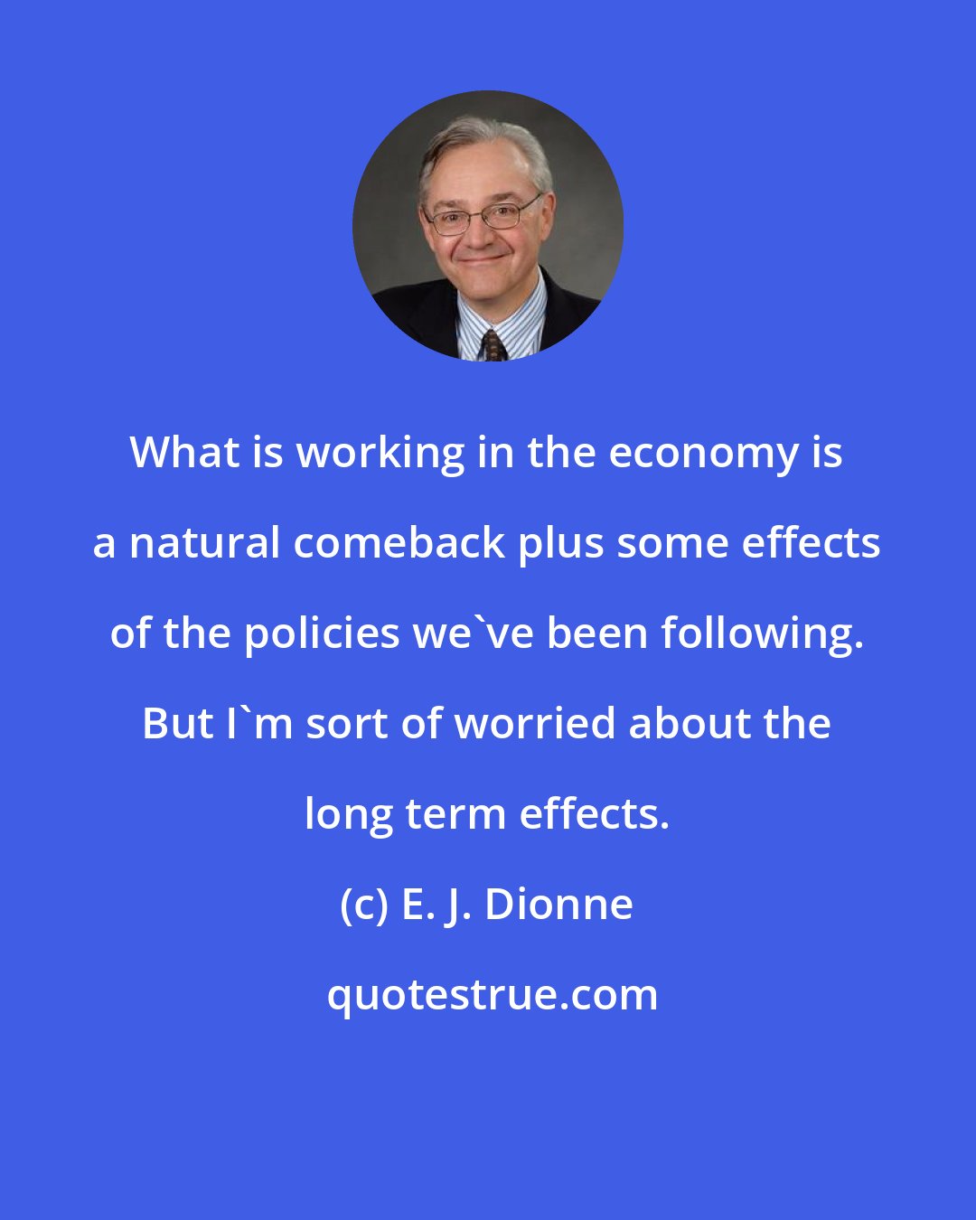 E. J. Dionne: What is working in the economy is a natural comeback plus some effects of the policies we've been following. But I'm sort of worried about the long term effects.