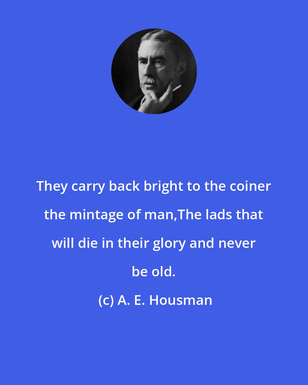 A. E. Housman: They carry back bright to the coiner the mintage of man,The lads that will die in their glory and never be old.