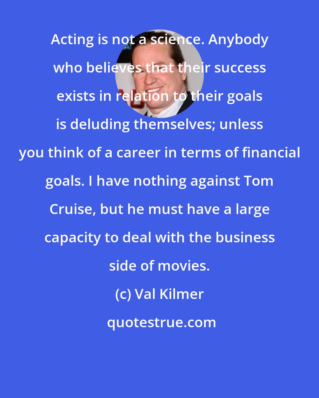 Val Kilmer: Acting is not a science. Anybody who believes that their success exists in relation to their goals is deluding themselves; unless you think of a career in terms of financial goals. I have nothing against Tom Cruise, but he must have a large capacity to deal with the business side of movies.