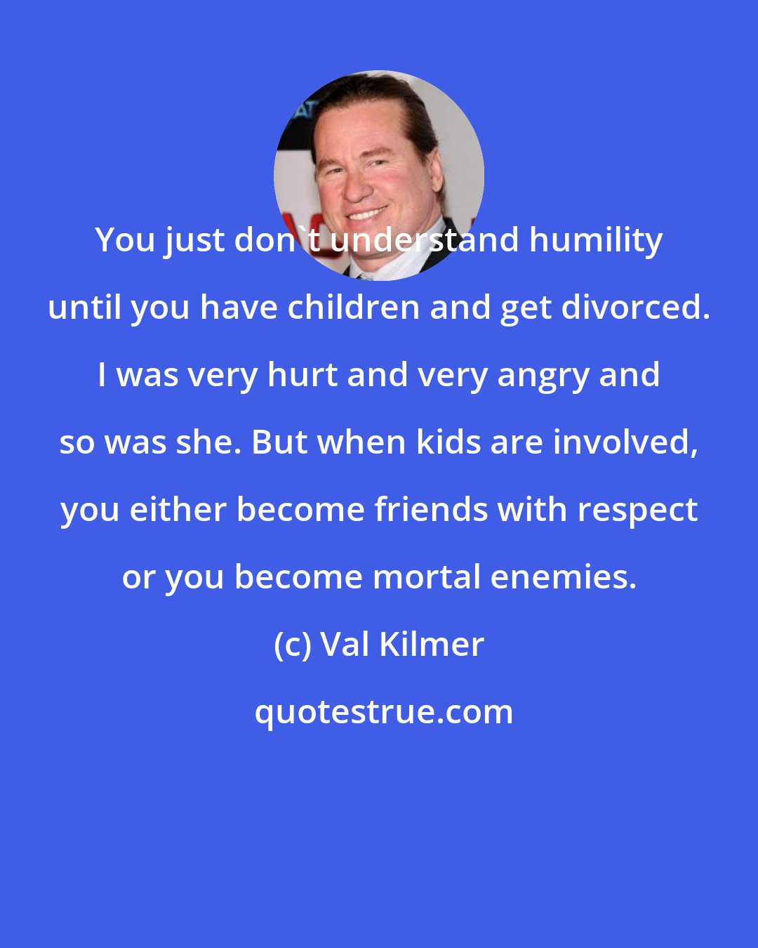 Val Kilmer: You just don't understand humility until you have children and get divorced. I was very hurt and very angry and so was she. But when kids are involved, you either become friends with respect or you become mortal enemies.