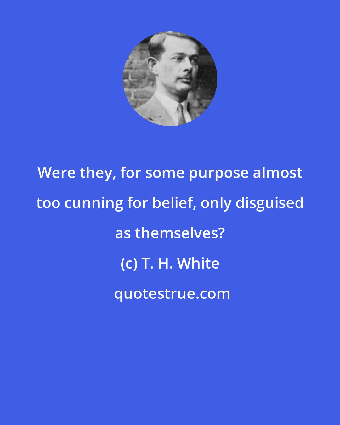 T. H. White: Were they, for some purpose almost too cunning for belief, only disguised as themselves?