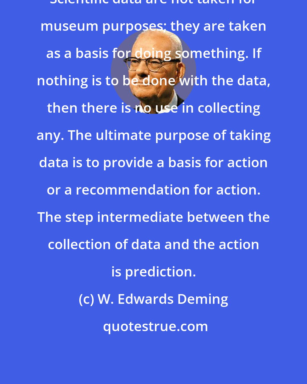W. Edwards Deming: Scientific data are not taken for museum purposes; they are taken as a basis for doing something. If nothing is to be done with the data, then there is no use in collecting any. The ultimate purpose of taking data is to provide a basis for action or a recommendation for action. The step intermediate between the collection of data and the action is prediction.