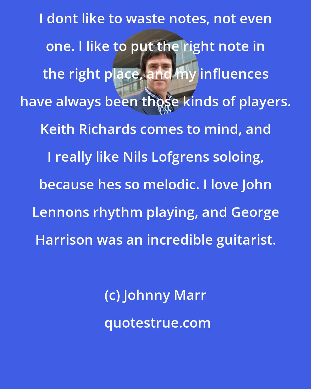 Johnny Marr: I dont like to waste notes, not even one. I like to put the right note in the right place, and my influences have always been those kinds of players. Keith Richards comes to mind, and I really like Nils Lofgrens soloing, because hes so melodic. I love John Lennons rhythm playing, and George Harrison was an incredible guitarist.