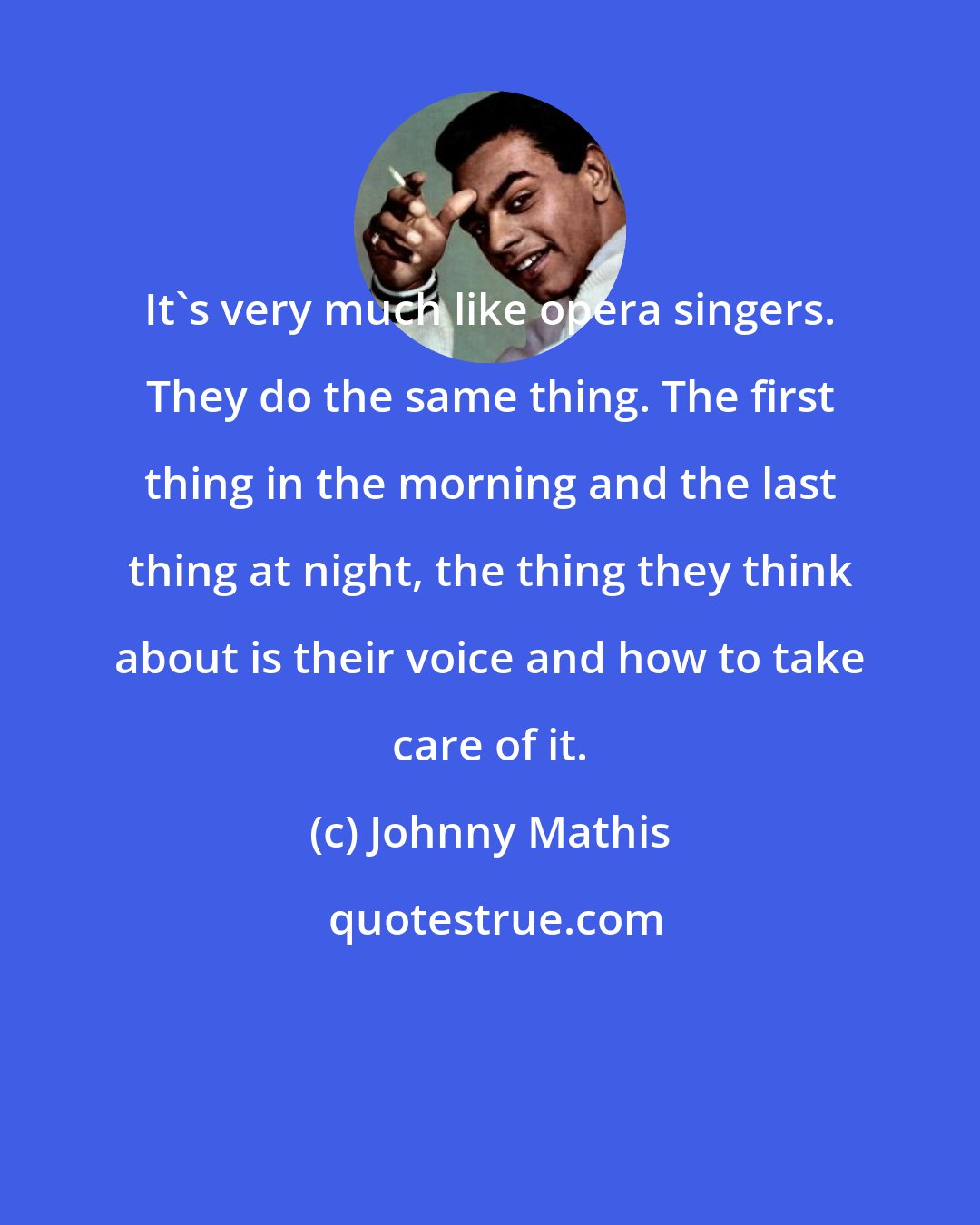 Johnny Mathis: It's very much like opera singers. They do the same thing. The first thing in the morning and the last thing at night, the thing they think about is their voice and how to take care of it.