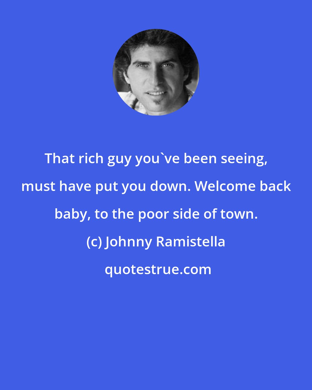 Johnny Ramistella: That rich guy you've been seeing, must have put you down. Welcome back baby, to the poor side of town.