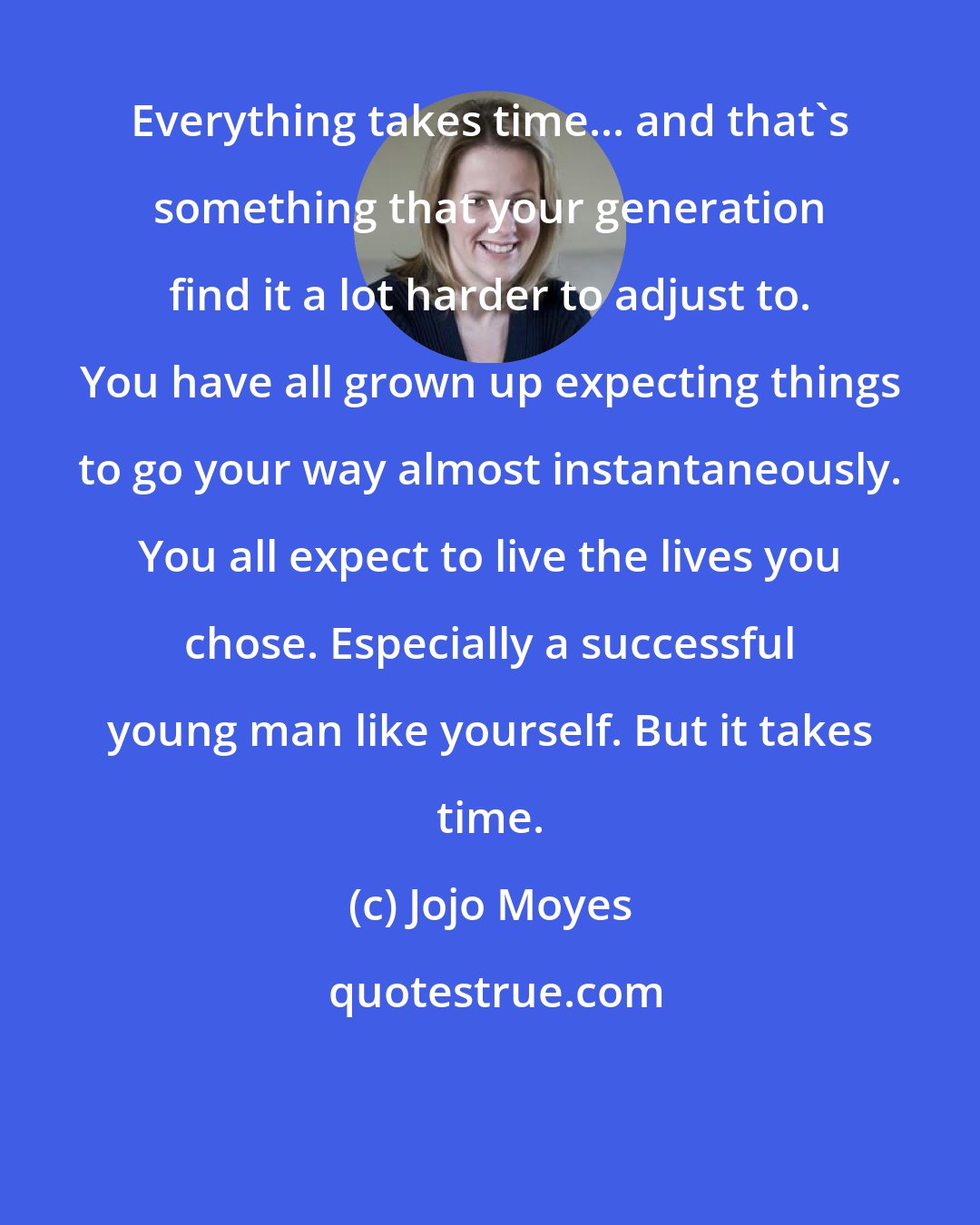 Jojo Moyes: Everything takes time... and that's something that your generation find it a lot harder to adjust to. You have all grown up expecting things to go your way almost instantaneously. You all expect to live the lives you chose. Especially a successful young man like yourself. But it takes time.