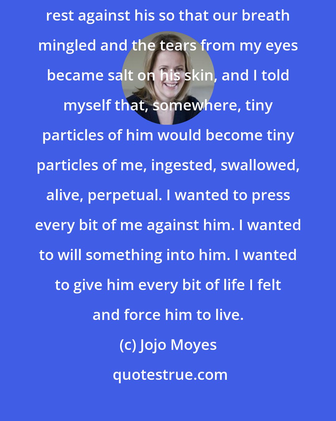 Jojo Moyes: I kissed him, trying to bring him back. I kissed him and let my lips rest against his so that our breath mingled and the tears from my eyes became salt on his skin, and I told myself that, somewhere, tiny particles of him would become tiny particles of me, ingested, swallowed, alive, perpetual. I wanted to press every bit of me against him. I wanted to will something into him. I wanted to give him every bit of life I felt and force him to live.