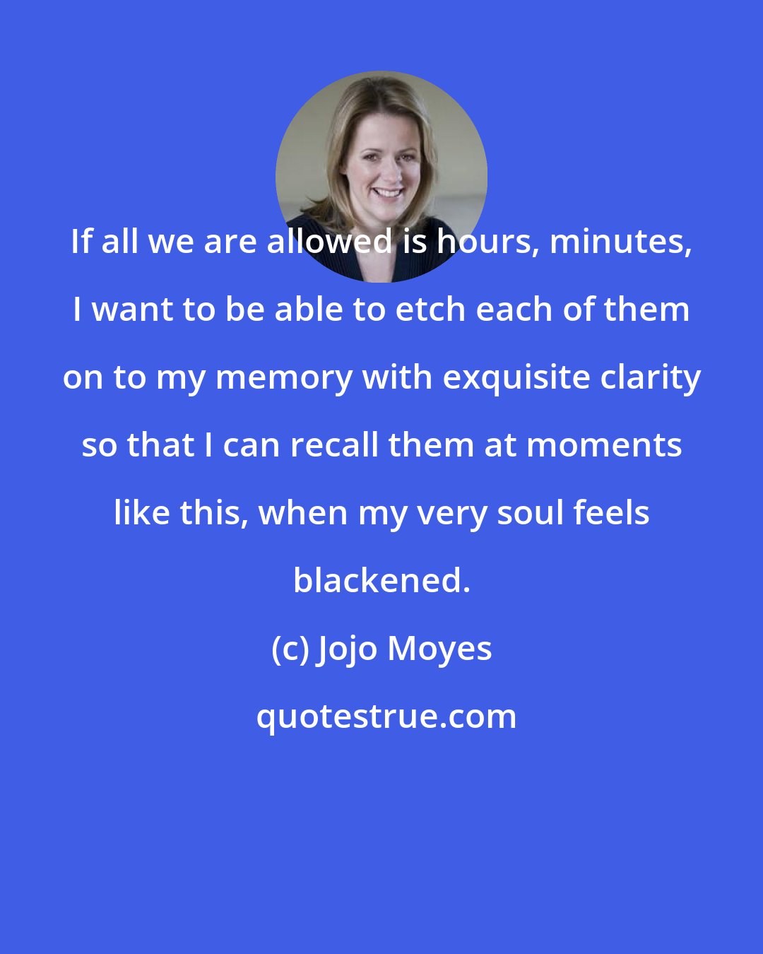 Jojo Moyes: If all we are allowed is hours, minutes, I want to be able to etch each of them on to my memory with exquisite clarity so that I can recall them at moments like this, when my very soul feels blackened.