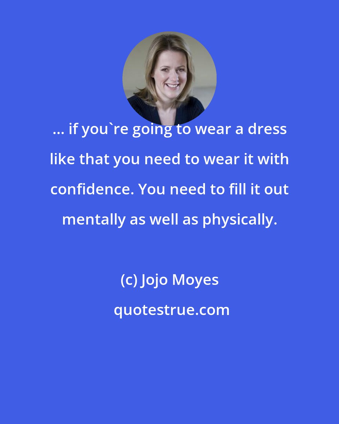 Jojo Moyes: ... if you're going to wear a dress like that you need to wear it with confidence. You need to fill it out mentally as well as physically.