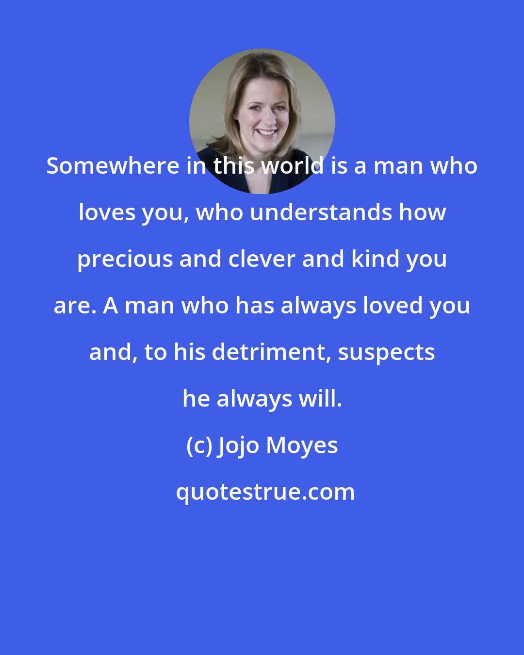 Jojo Moyes: Somewhere in this world is a man who loves you, who understands how precious and clever and kind you are. A man who has always loved you and, to his detriment, suspects he always will.