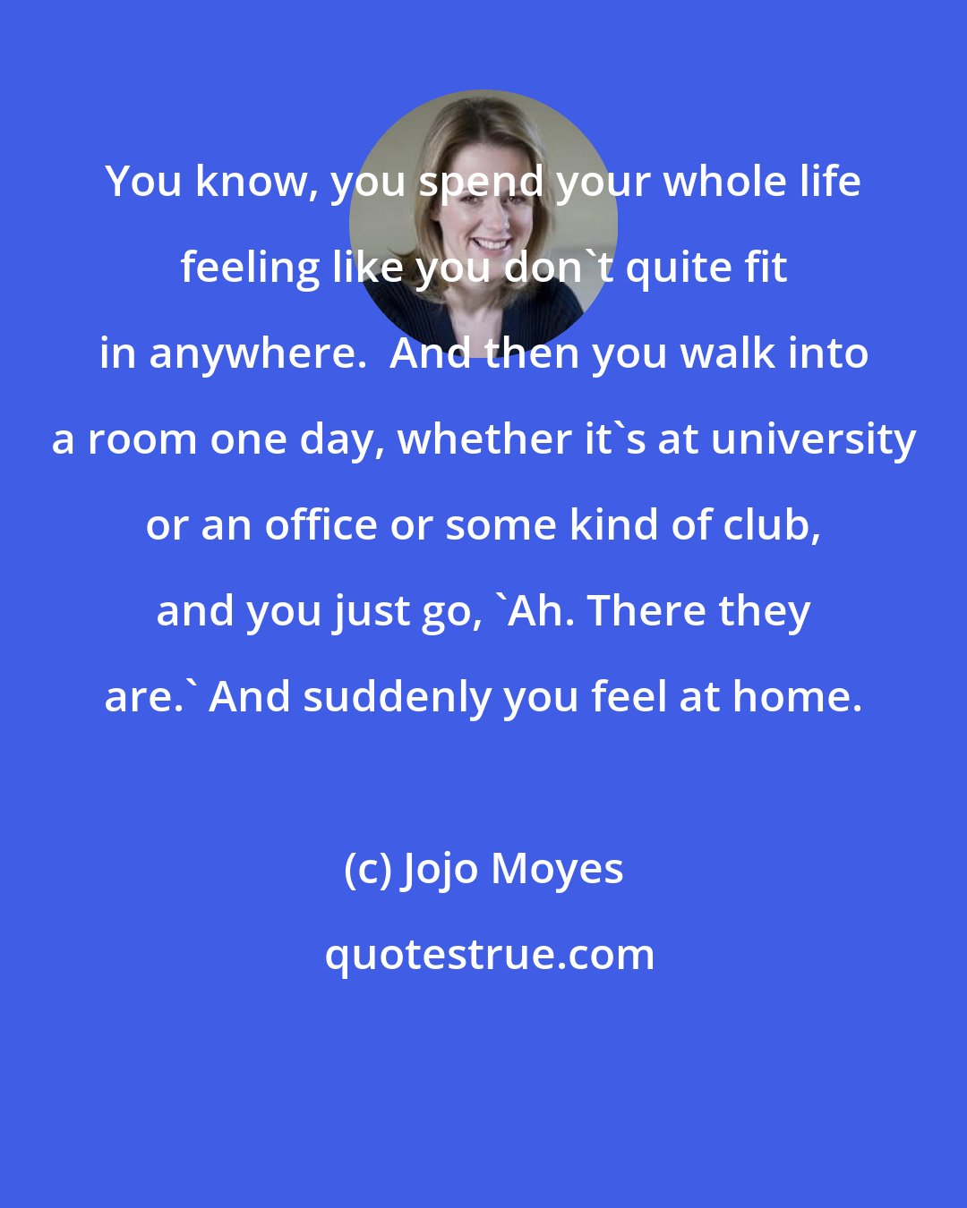 Jojo Moyes: You know, you spend your whole life feeling like you don't quite fit in anywhere.  And then you walk into a room one day, whether it's at university or an office or some kind of club, and you just go, 'Ah. There they are.' And suddenly you feel at home.