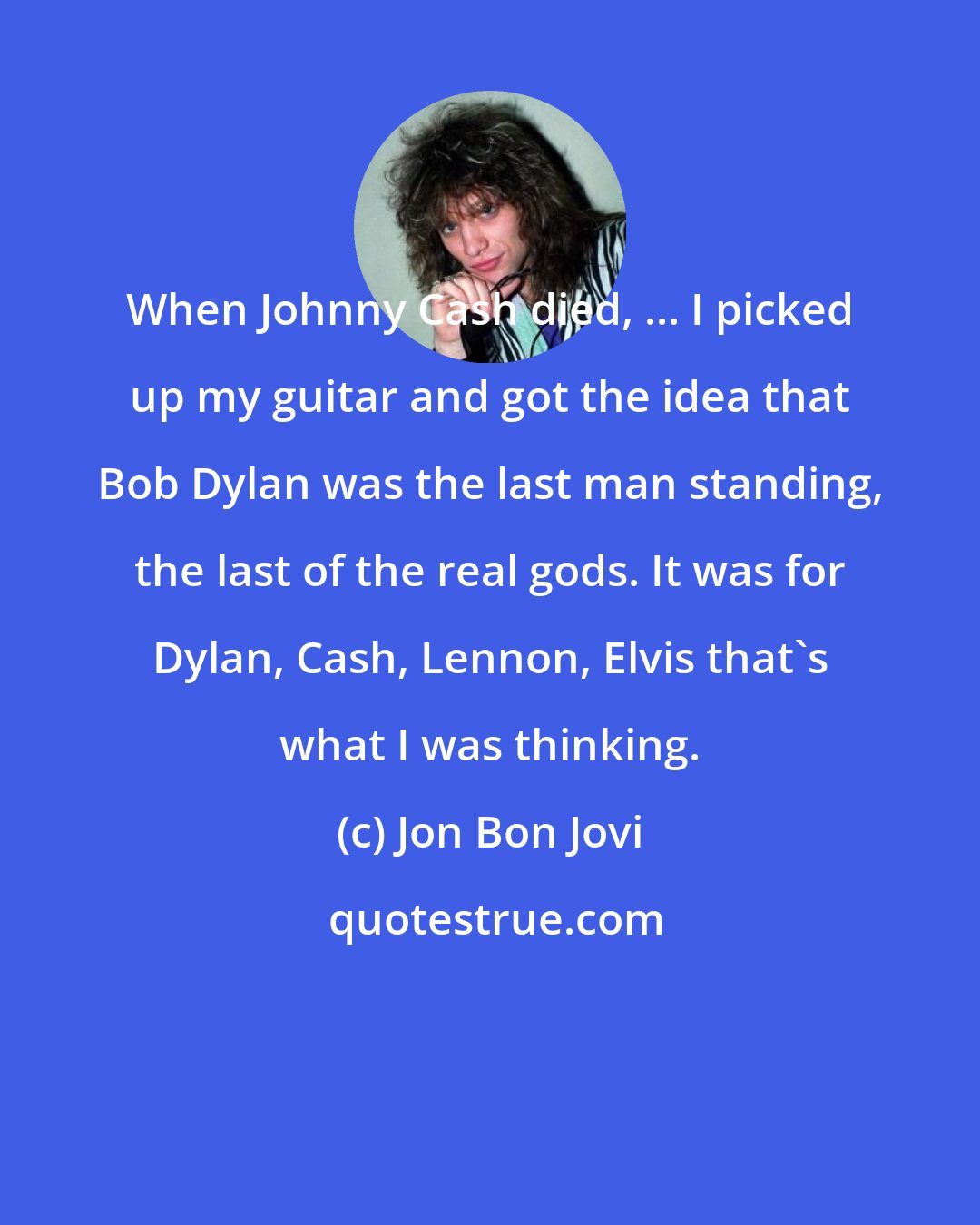 Jon Bon Jovi: When Johnny Cash died, ... I picked up my guitar and got the idea that Bob Dylan was the last man standing, the last of the real gods. It was for Dylan, Cash, Lennon, Elvis that's what I was thinking.