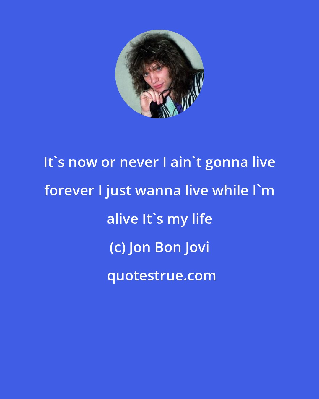 Jon Bon Jovi: It's now or never I ain't gonna live forever I just wanna live while I'm alive It's my life