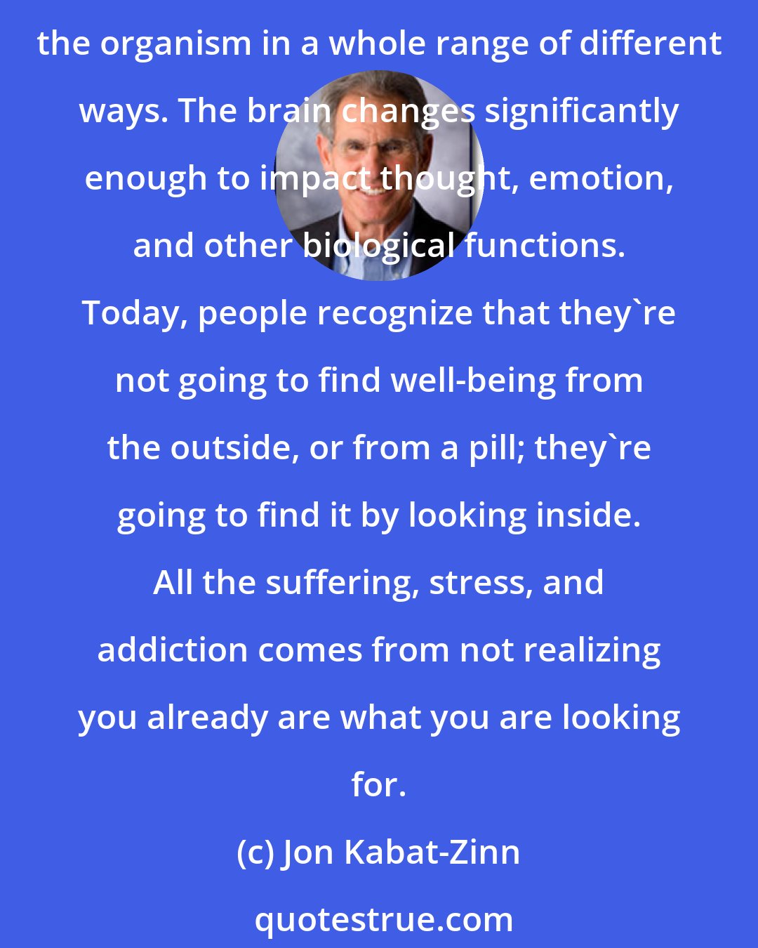 Jon Kabat-Zinn: Science is now documenting that it's not the objects of meditation that are important, it's the process of paying attention to them - the attending - that actually influences the organism in a whole range of different ways. The brain changes significantly enough to impact thought, emotion, and other biological functions. Today, people recognize that they're not going to find well-being from the outside, or from a pill; they're going to find it by looking inside. All the suffering, stress, and addiction comes from not realizing you already are what you are looking for.
