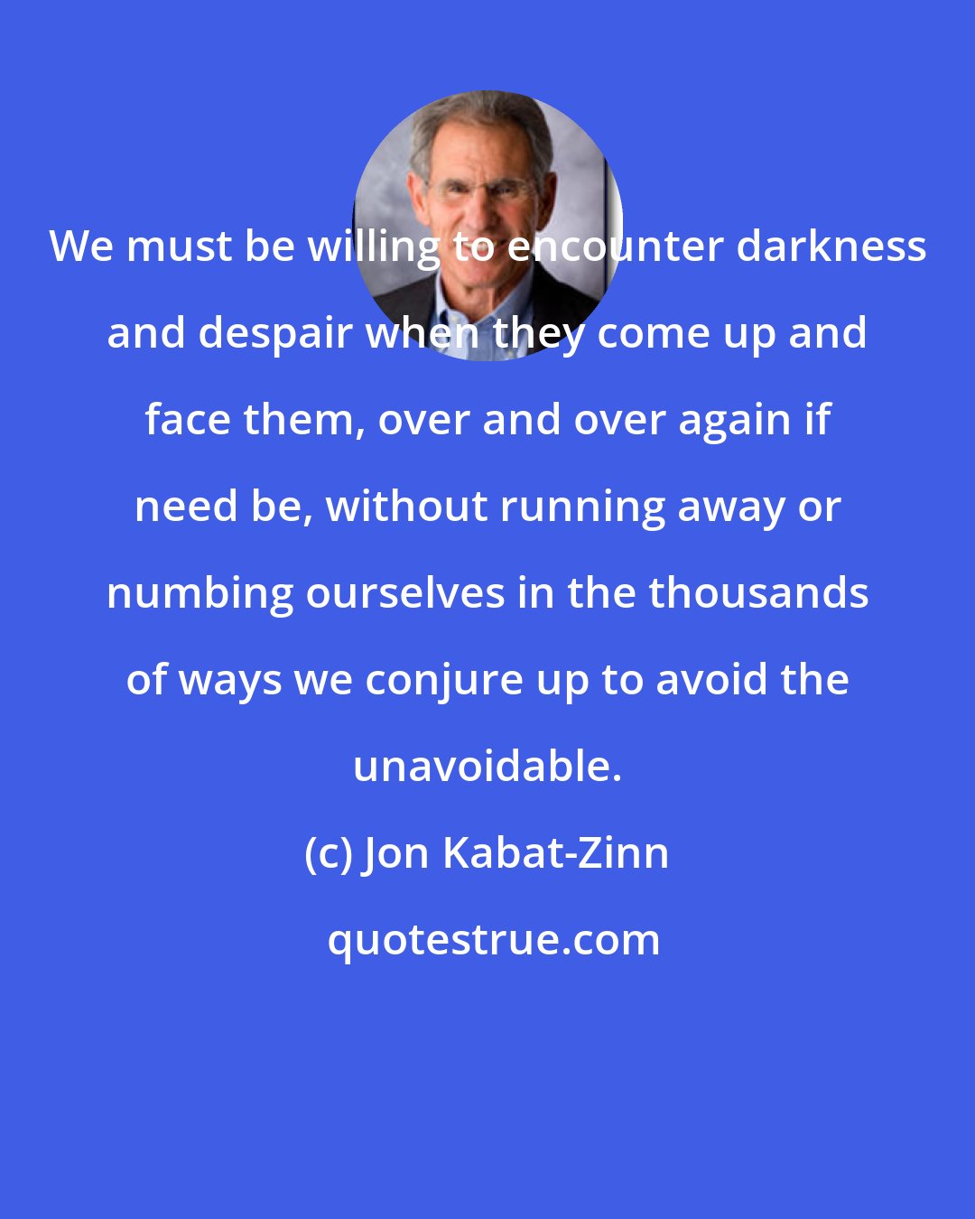 Jon Kabat-Zinn: We must be willing to encounter darkness and despair when they come up and face them, over and over again if need be, without running away or numbing ourselves in the thousands of ways we conjure up to avoid the unavoidable.