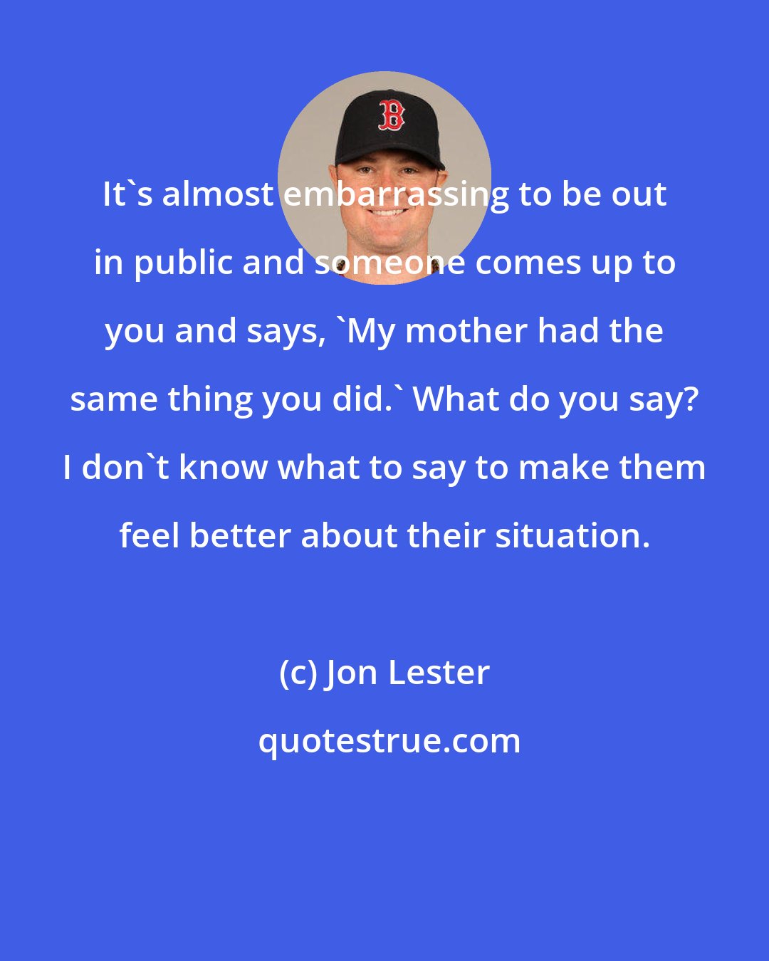 Jon Lester: It's almost embarrassing to be out in public and someone comes up to you and says, 'My mother had the same thing you did.' What do you say? I don't know what to say to make them feel better about their situation.