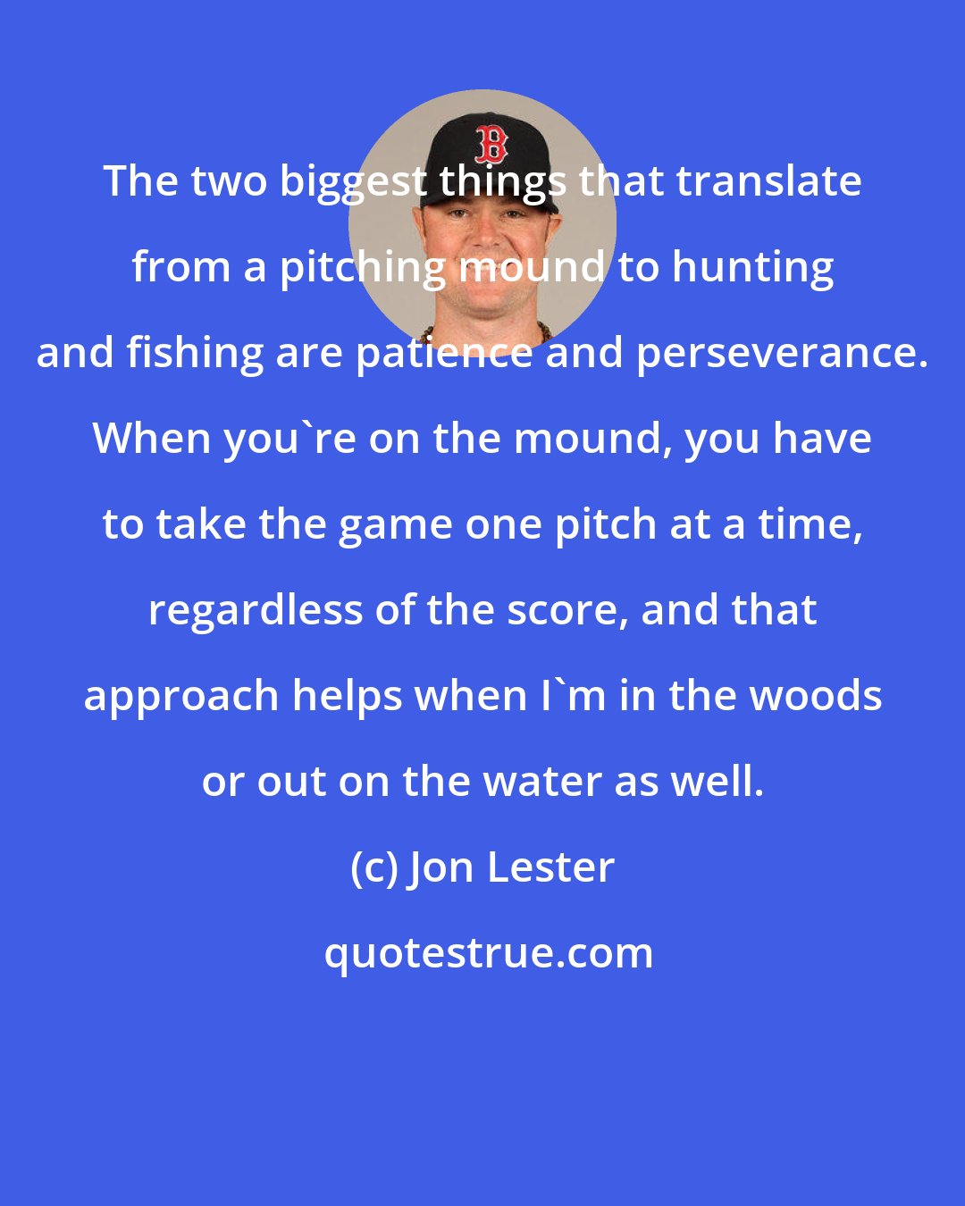 Jon Lester: The two biggest things that translate from a pitching mound to hunting and fishing are patience and perseverance. When you're on the mound, you have to take the game one pitch at a time, regardless of the score, and that approach helps when I'm in the woods or out on the water as well.