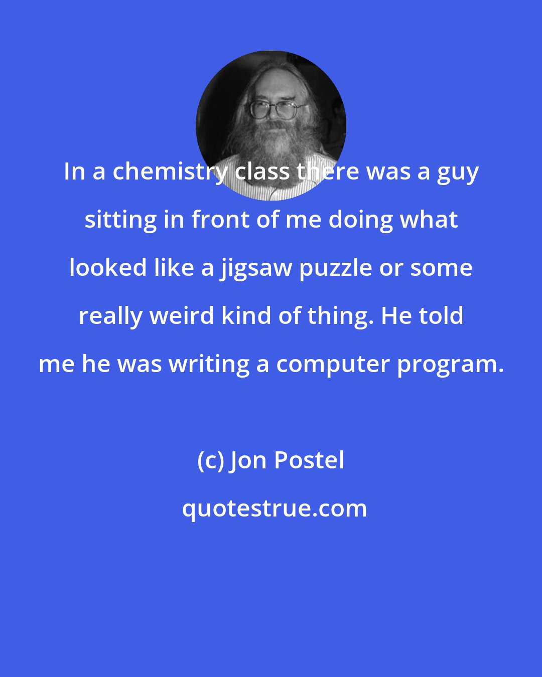 Jon Postel: In a chemistry class there was a guy sitting in front of me doing what looked like a jigsaw puzzle or some really weird kind of thing. He told me he was writing a computer program.