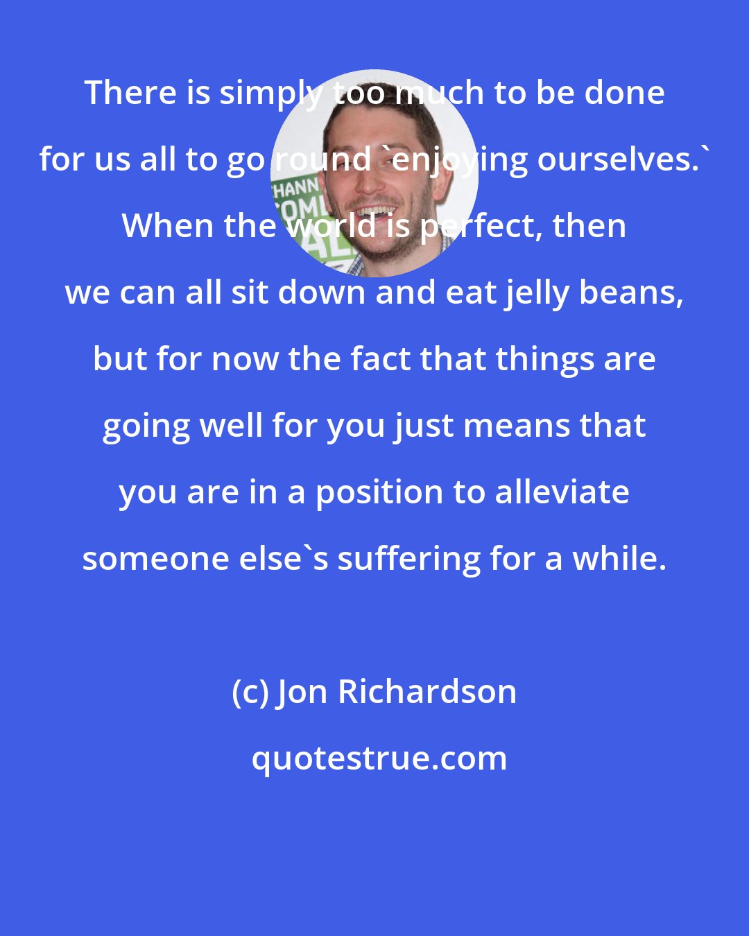 Jon Richardson: There is simply too much to be done for us all to go round 'enjoying ourselves.' When the world is perfect, then we can all sit down and eat jelly beans, but for now the fact that things are going well for you just means that you are in a position to alleviate someone else's suffering for a while.