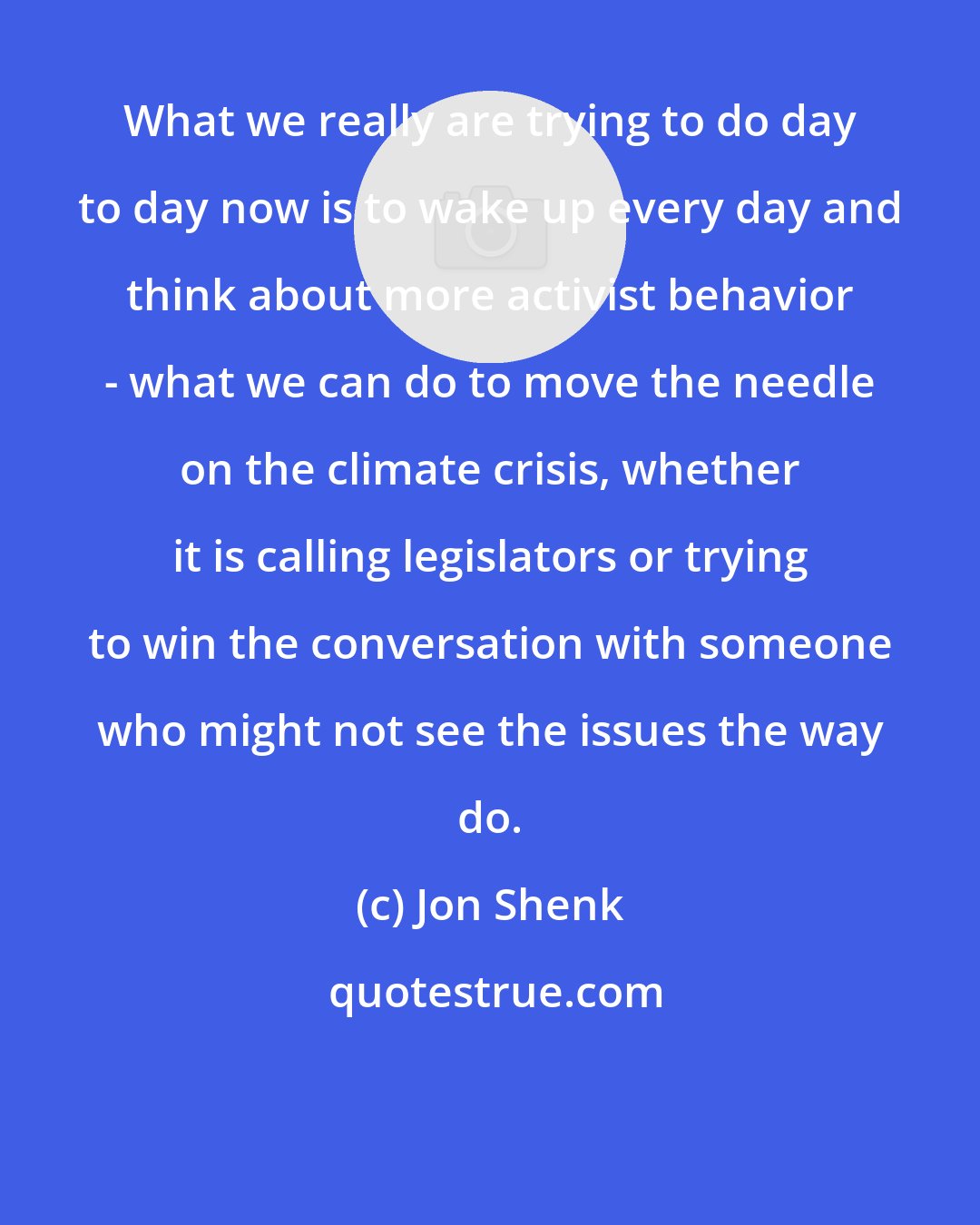 Jon Shenk: What we really are trying to do day to day now is to wake up every day and think about more activist behavior - what we can do to move the needle on the climate crisis, whether it is calling legislators or trying to win the conversation with someone who might not see the issues the way do.
