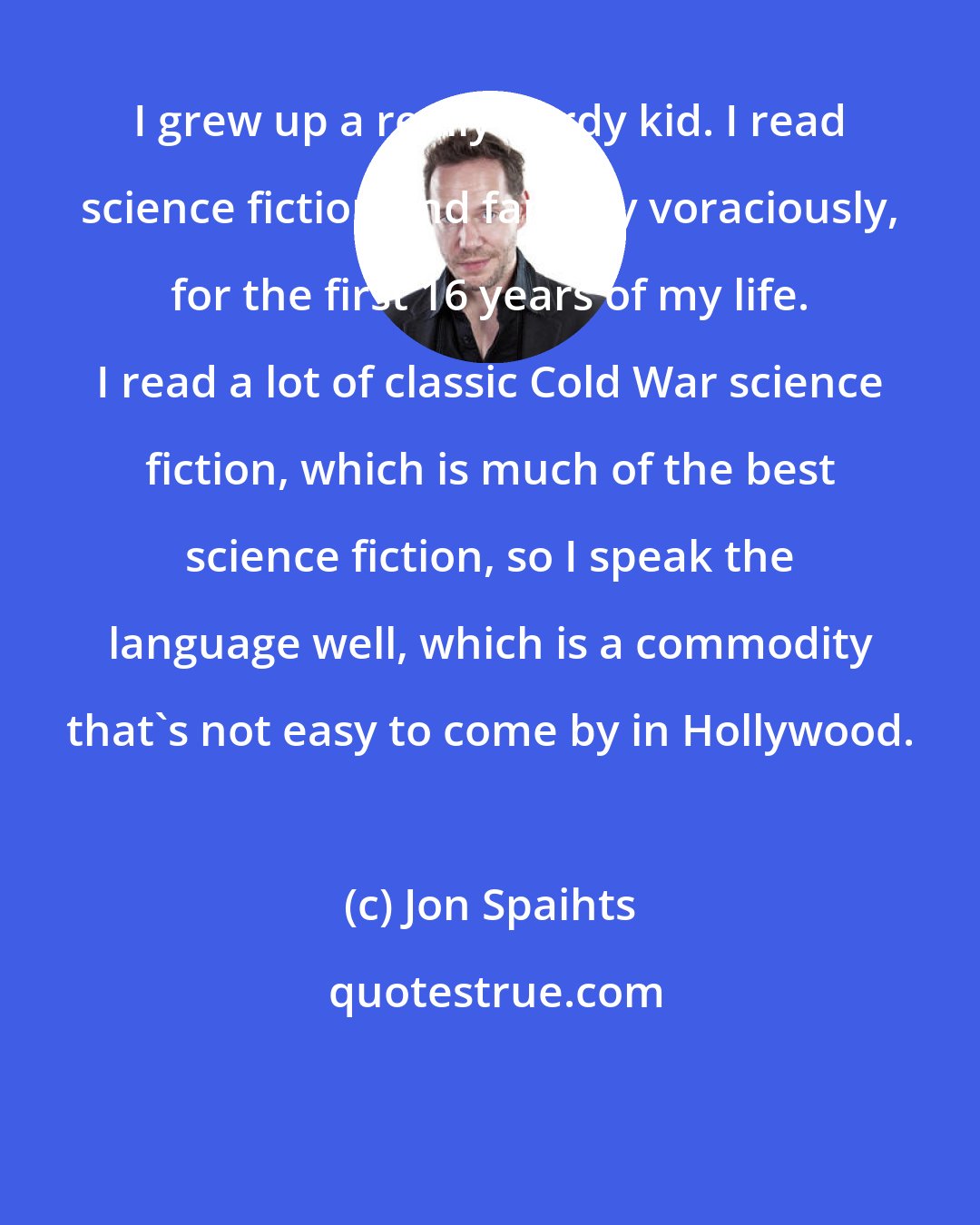 Jon Spaihts: I grew up a really nerdy kid. I read science fiction and fantasy voraciously, for the first 16 years of my life. I read a lot of classic Cold War science fiction, which is much of the best science fiction, so I speak the language well, which is a commodity that's not easy to come by in Hollywood.
