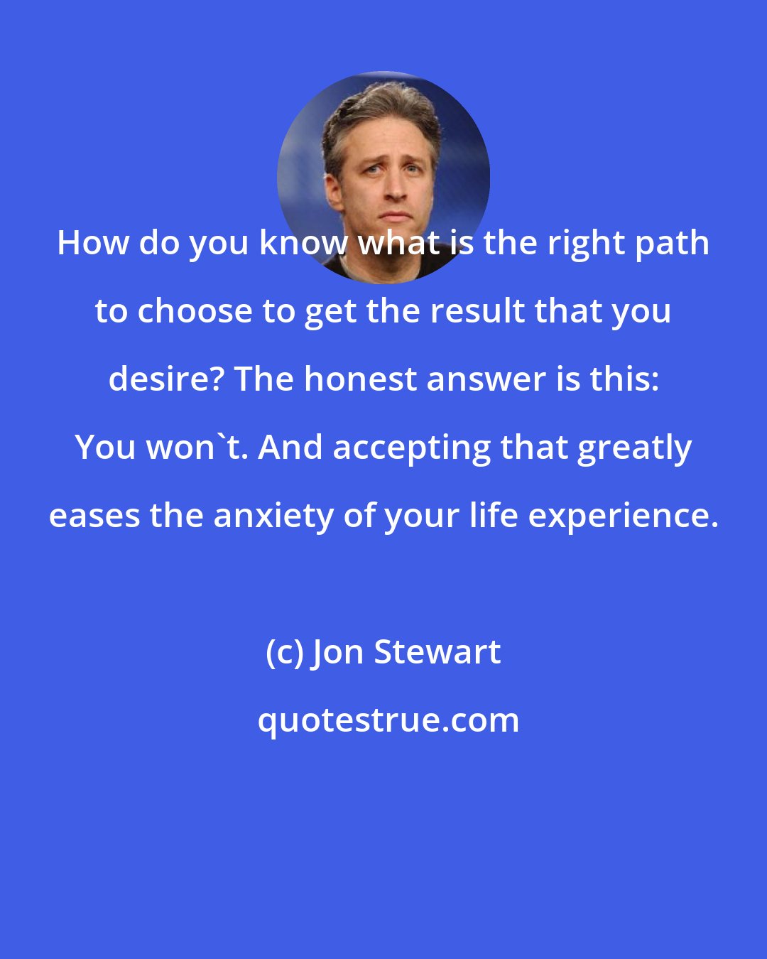 Jon Stewart: How do you know what is the right path to choose to get the result that you desire? The honest answer is this: You won't. And accepting that greatly eases the anxiety of your life experience.