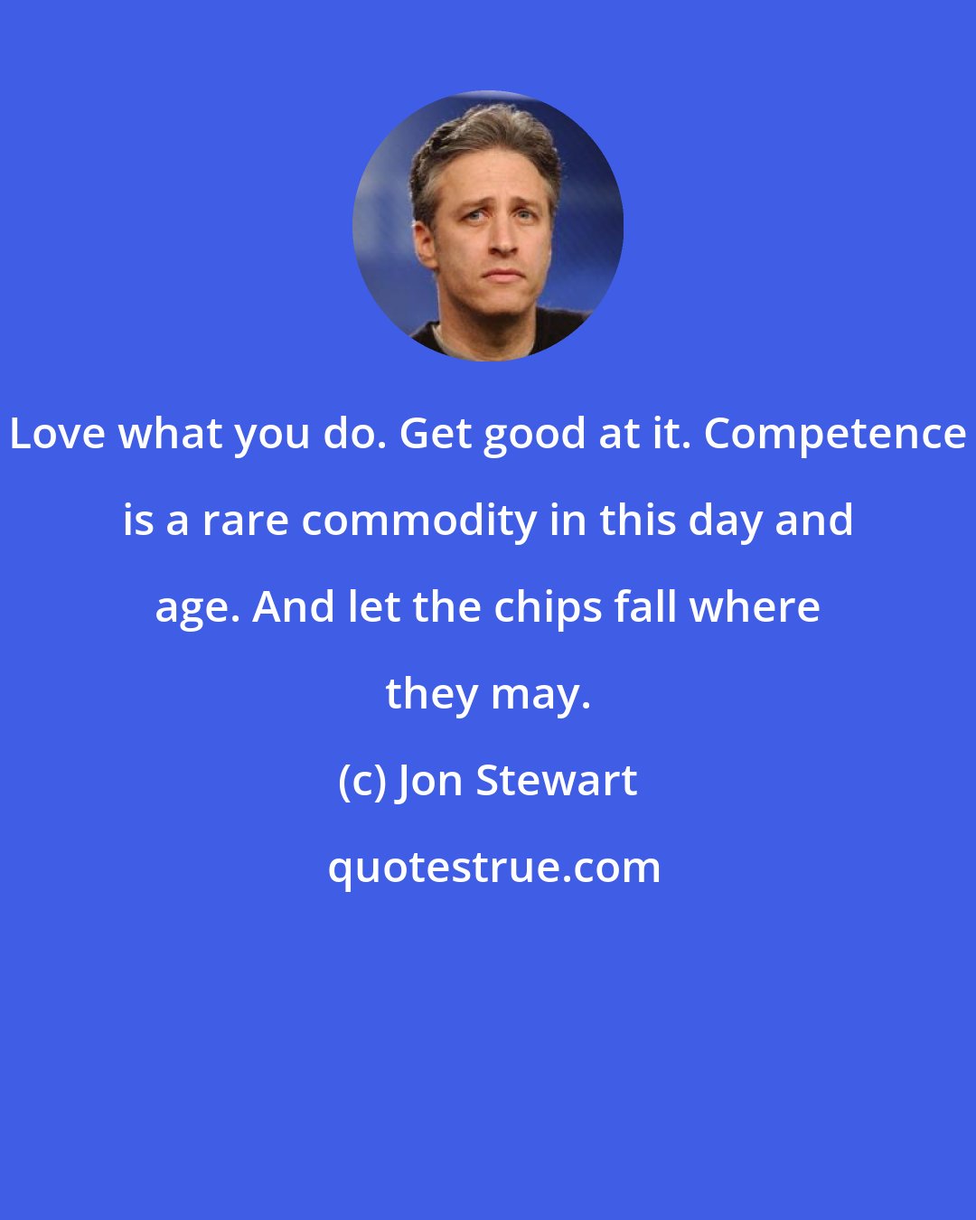 Jon Stewart: Love what you do. Get good at it. Competence is a rare commodity in this day and age. And let the chips fall where they may.