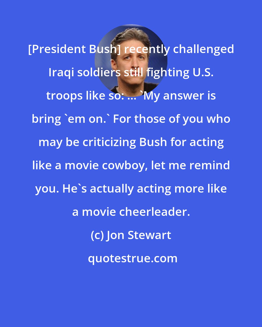 Jon Stewart: [President Bush] recently challenged Iraqi soldiers still fighting U.S. troops like so: ... 'My answer is bring 'em on.' For those of you who may be criticizing Bush for acting like a movie cowboy, let me remind you. He's actually acting more like a movie cheerleader.