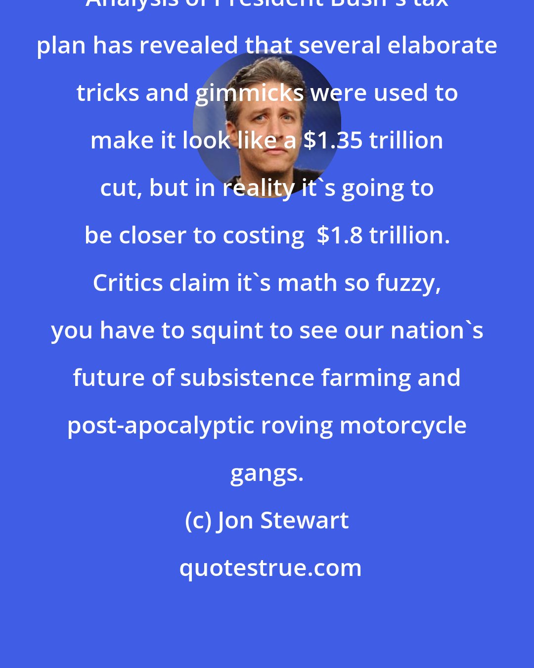 Jon Stewart: Analysis of President Bush's tax plan has revealed that several elaborate tricks and gimmicks were used to make it look like a $1.35 trillion cut, but in reality it's going to be closer to costing  $1.8 trillion. Critics claim it's math so fuzzy, you have to squint to see our nation's future of subsistence farming and post-apocalyptic roving motorcycle gangs.