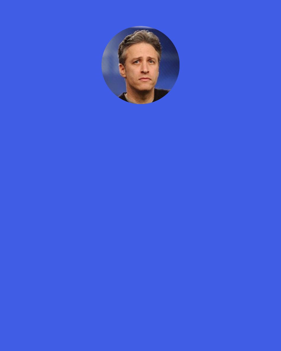 Jon Stewart: Everybody wrings their hands about Fox News. You know, "fair and balanced? Why, that's snide!" Yeah, okay, maybe they're not fair and balanced, but CNN used to have the slogan "You Can Depend on CNN". Guess what? I watch it, no you can't. So what's the difference?