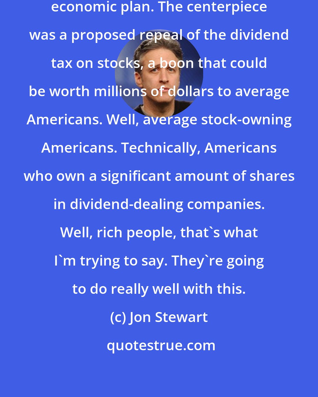 Jon Stewart: President Bush announced his new economic plan. The centerpiece was a proposed repeal of the dividend tax on stocks, a boon that could be worth millions of dollars to average Americans. Well, average stock-owning Americans. Technically, Americans who own a significant amount of shares in dividend-dealing companies. Well, rich people, that's what I'm trying to say. They're going to do really well with this.