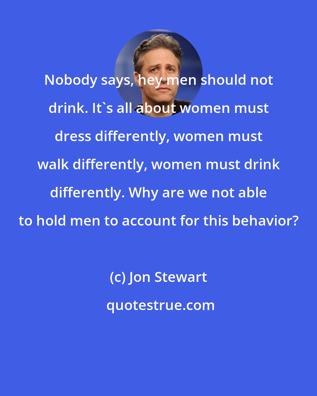 Jon Stewart: Nobody says, hey men should not drink. It's all about women must dress differently, women must walk differently, women must drink differently. Why are we not able to hold men to account for this behavior?