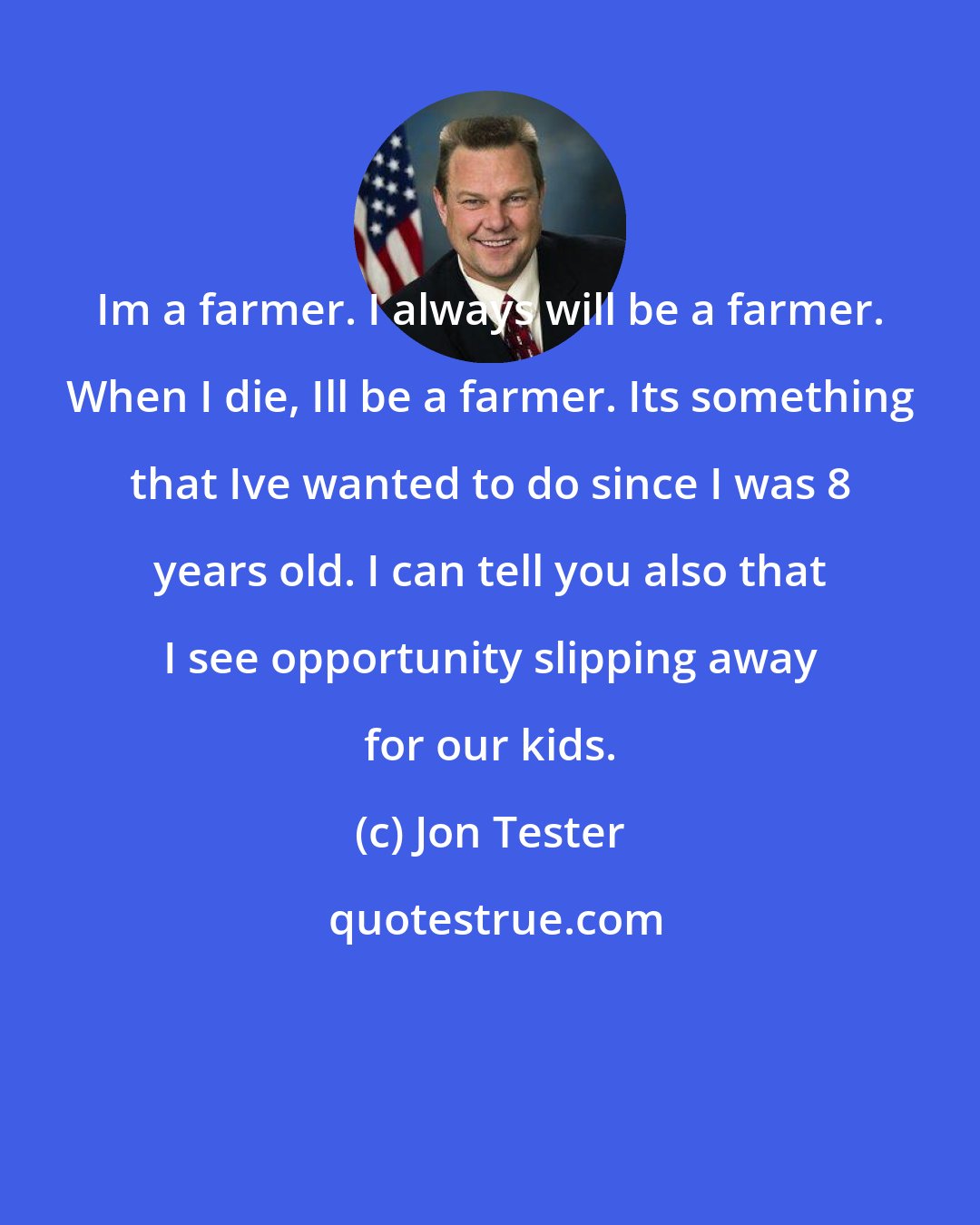 Jon Tester: Im a farmer. I always will be a farmer. When I die, Ill be a farmer. Its something that Ive wanted to do since I was 8 years old. I can tell you also that I see opportunity slipping away for our kids.