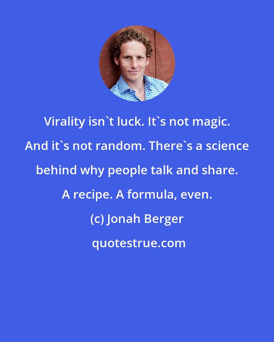 Jonah Berger: Virality isn't luck. It's not magic. And it's not random. There's a science behind why people talk and share. A recipe. A formula, even.