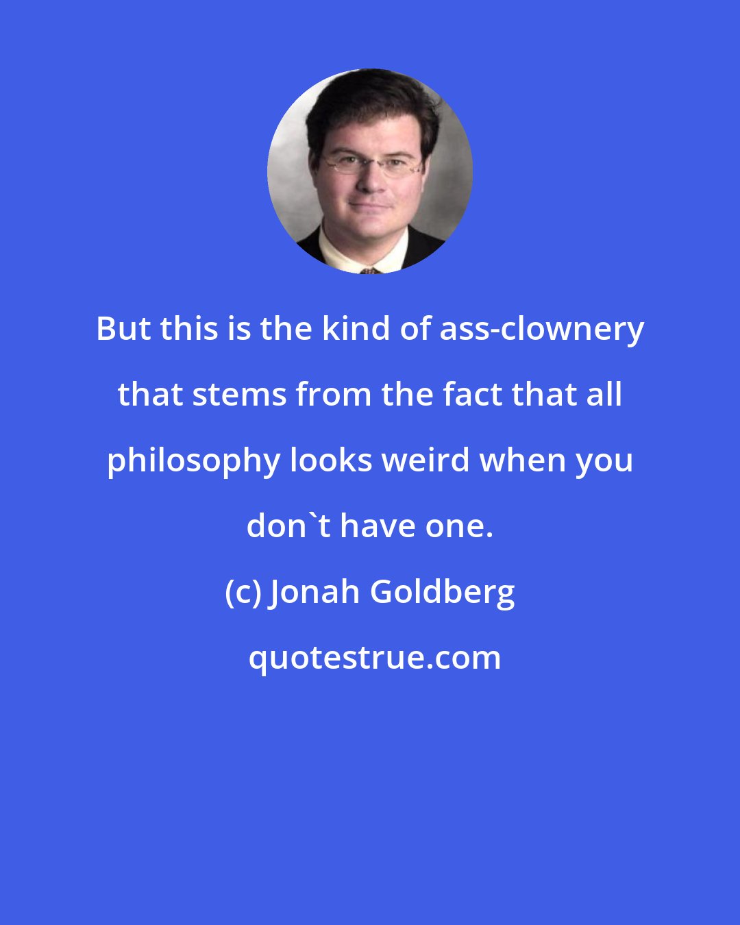 Jonah Goldberg: But this is the kind of ass-clownery that stems from the fact that all philosophy looks weird when you don't have one.