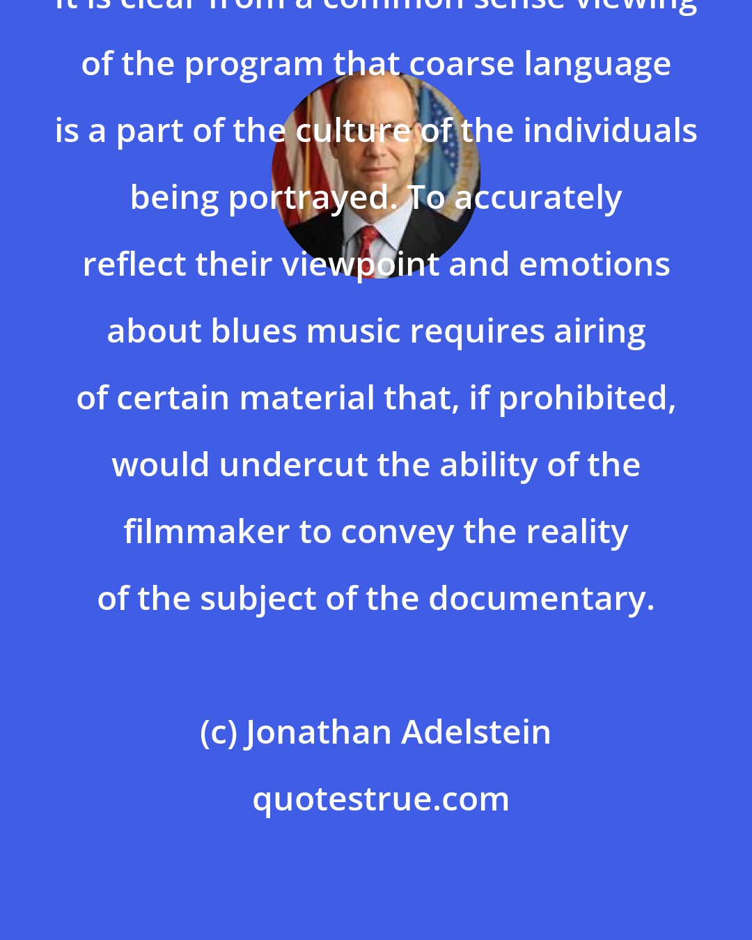 Jonathan Adelstein: It is clear from a common sense viewing of the program that coarse language is a part of the culture of the individuals being portrayed. To accurately reflect their viewpoint and emotions about blues music requires airing of certain material that, if prohibited, would undercut the ability of the filmmaker to convey the reality of the subject of the documentary.