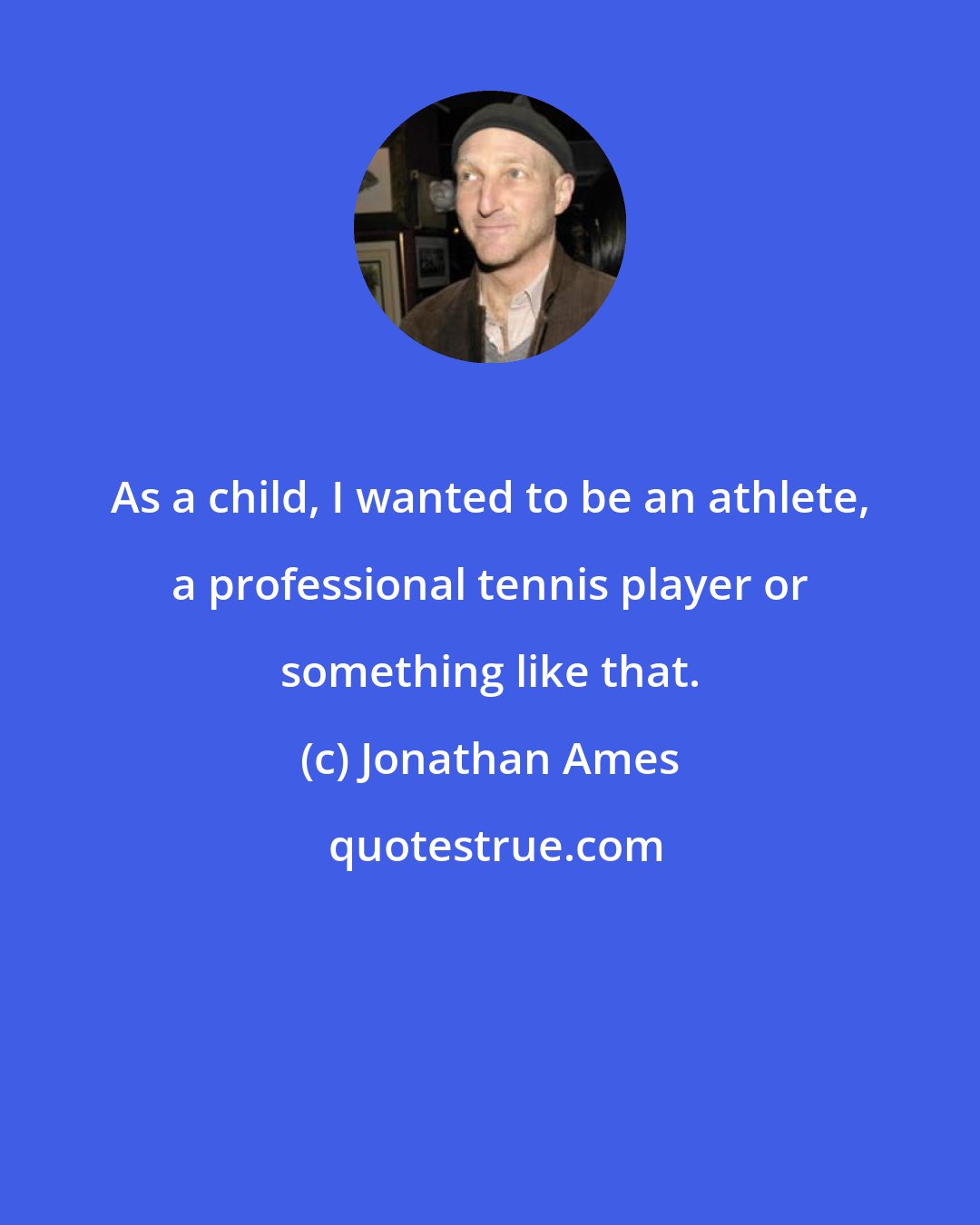 Jonathan Ames: As a child, I wanted to be an athlete, a professional tennis player or something like that.
