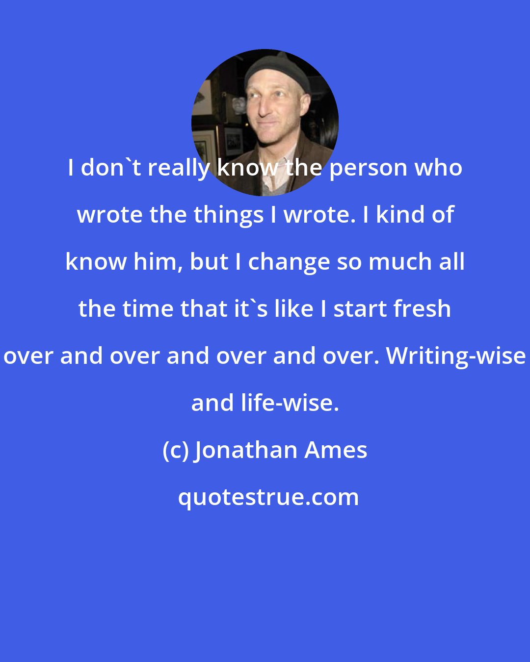 Jonathan Ames: I don't really know the person who wrote the things I wrote. I kind of know him, but I change so much all the time that it's like I start fresh over and over and over and over. Writing-wise and life-wise.